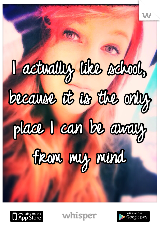 I actually like school, because it is the only place I can be away from my mind 