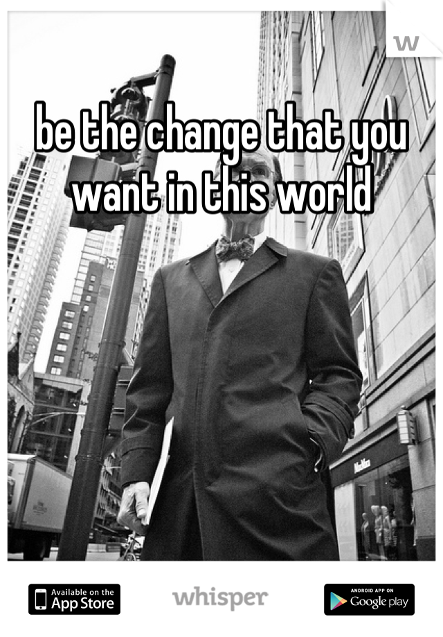 be the change that you want in this world