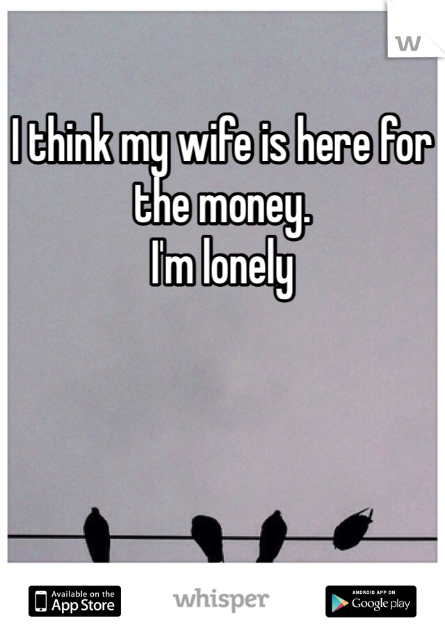 I think my wife is here for the money.
I'm lonely