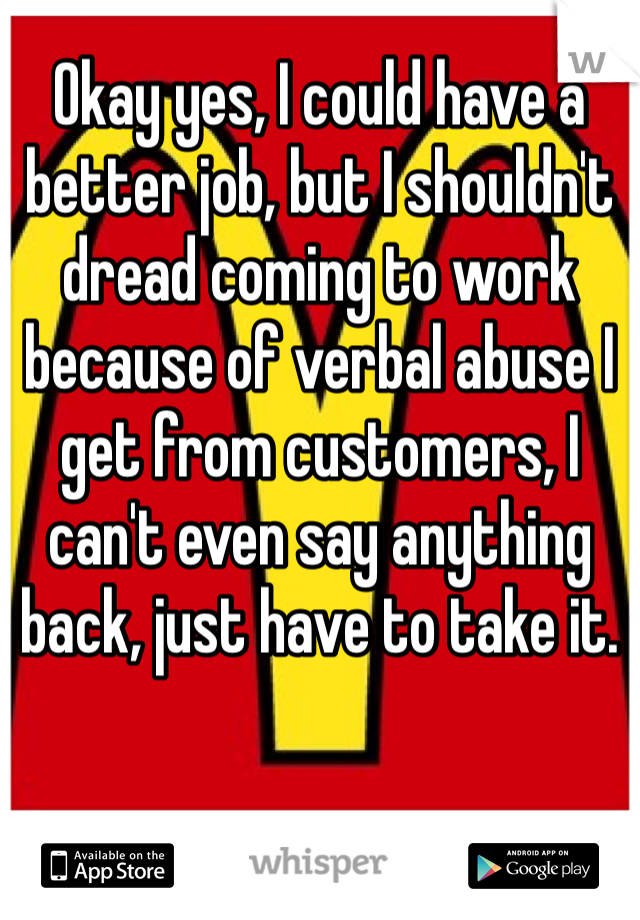 Okay yes, I could have a better job, but I shouldn't dread coming to work because of verbal abuse I get from customers, I can't even say anything back, just have to take it.