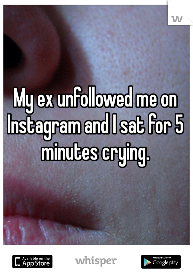 My ex unfollowed me on Instagram and I sat for 5 minutes crying.