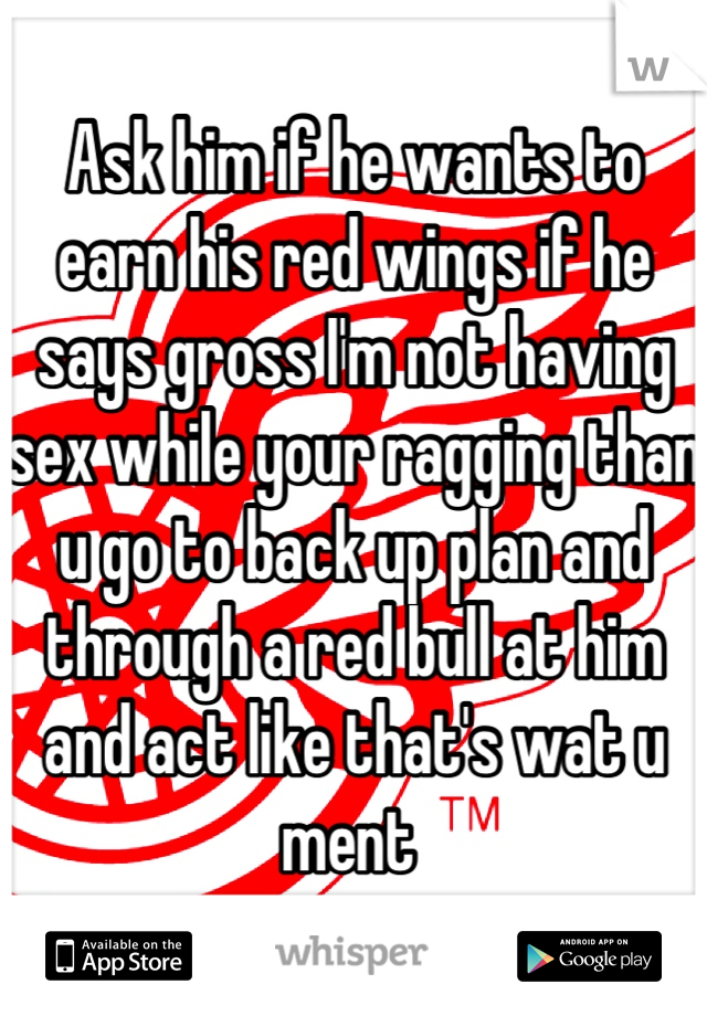 Ask him if he wants to earn his red wings if he says gross I'm not having sex while your ragging than u go to back up plan and through a red bull at him and act like that's wat u ment 