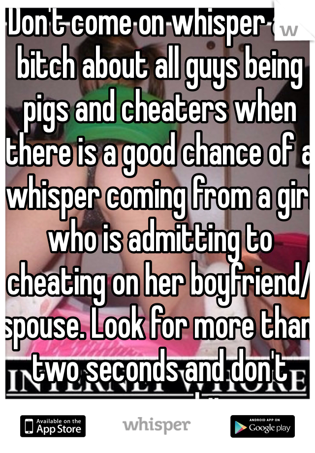 Don't come on whisper and bitch about all guys being pigs and cheaters when there is a good chance of a whisper coming from a girl who is admitting to cheating on her boyfriend/spouse. Look for more than two seconds and don't assume shit.
