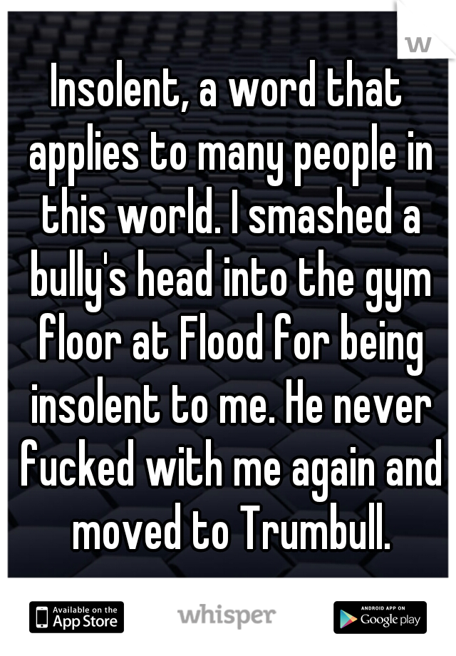 Insolent, a word that applies to many people in this world. I smashed a bully's head into the gym floor at Flood for being insolent to me. He never fucked with me again and moved to Trumbull.