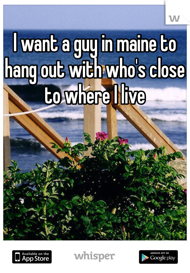 I want a guy in maine to hang out with who's close to where I live 