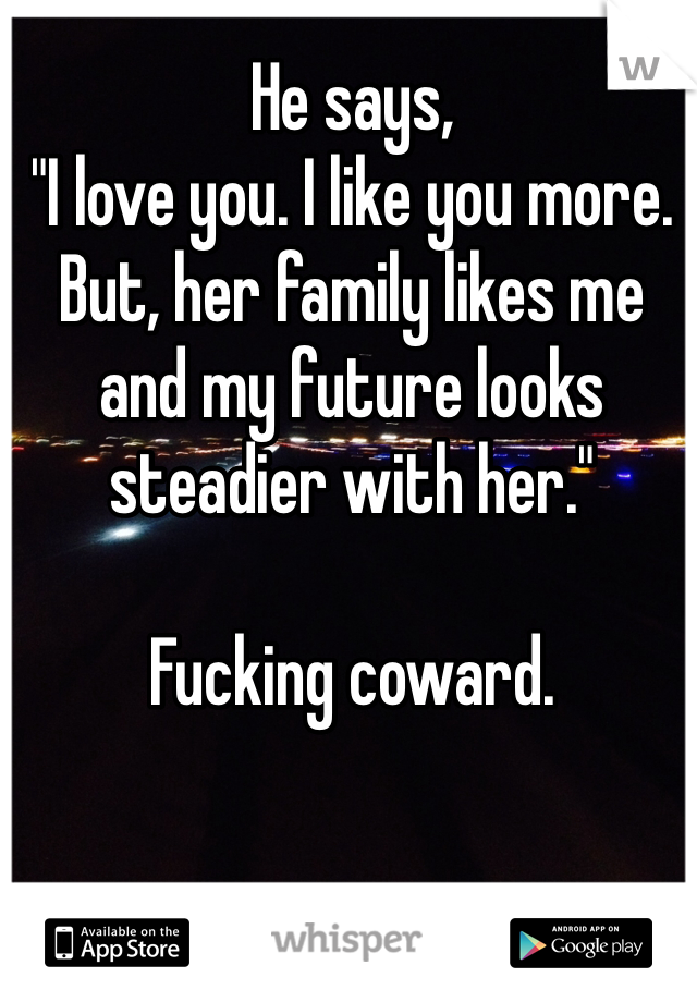 He says,
"I love you. I like you more. But, her family likes me and my future looks steadier with her."

Fucking coward. 