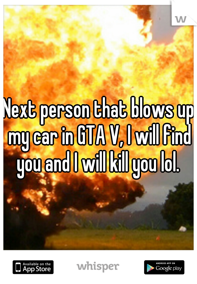 Next person that blows up my car in GTA V, I will find you and I will kill you lol. 