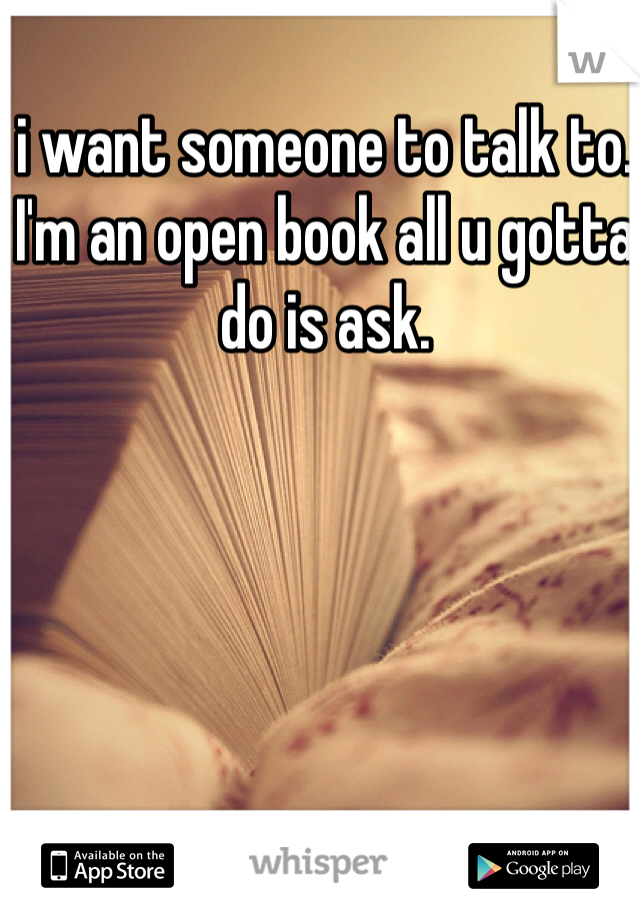 i want someone to talk to. I'm an open book all u gotta do is ask.