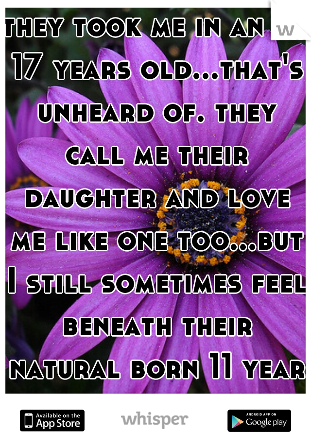 they took me in an at 17 years old...that's unheard of. they call me their daughter and love me like one too...but I still sometimes feel beneath their natural born 11 year old and it hurts 