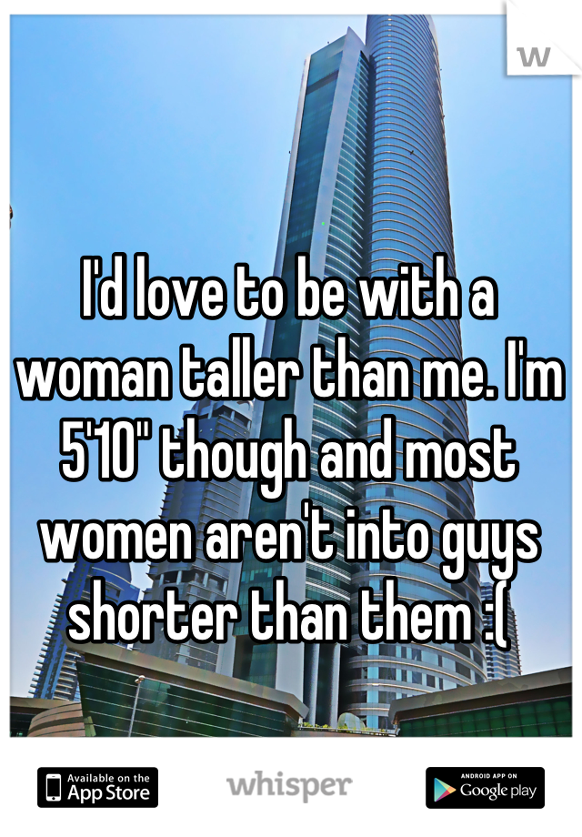 I'd love to be with a woman taller than me. I'm 5'10" though and most women aren't into guys shorter than them :(