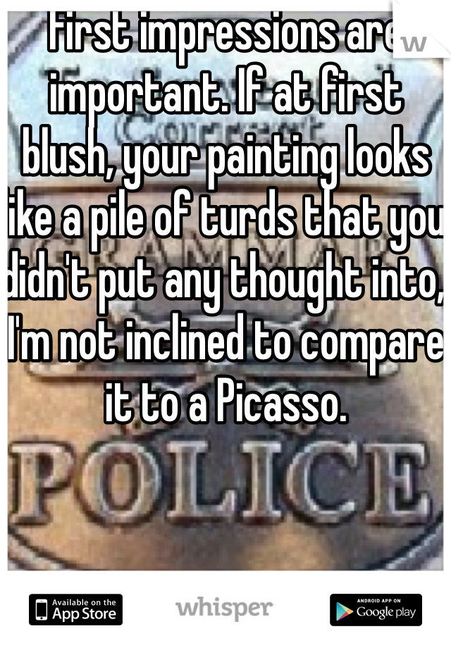 First impressions are important. If at first blush, your painting looks like a pile of turds that you didn't put any thought into, I'm not inclined to compare it to a Picasso.