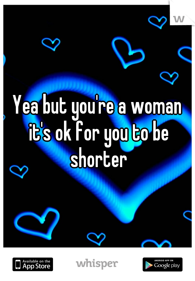 Yea but you're a woman it's ok for you to be shorter