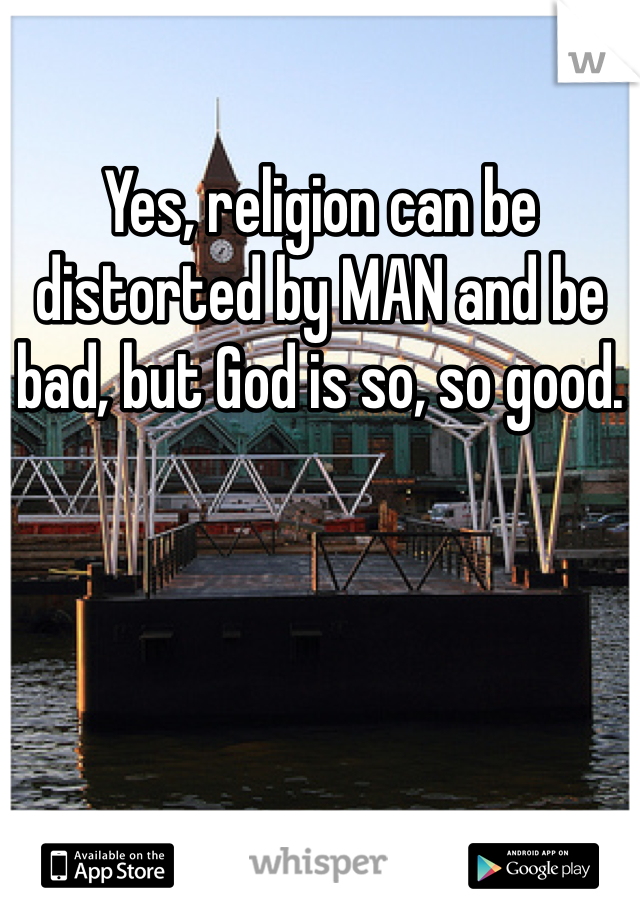 Yes, religion can be distorted by MAN and be bad, but God is so, so good. 
