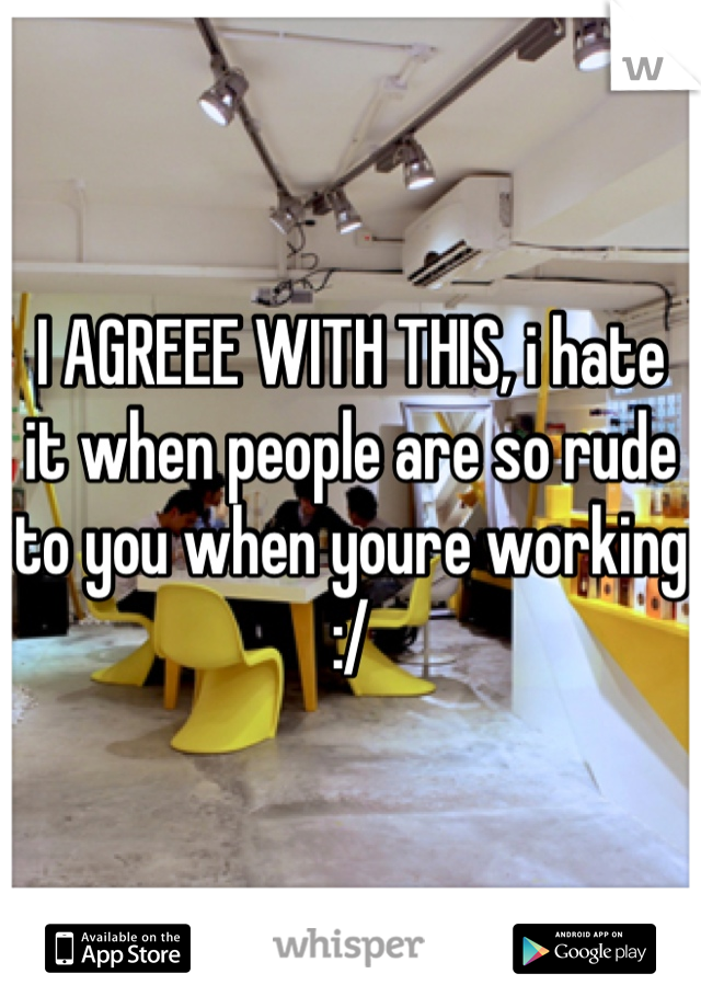 I AGREEE WITH THIS, i hate it when people are so rude to you when youre working :/