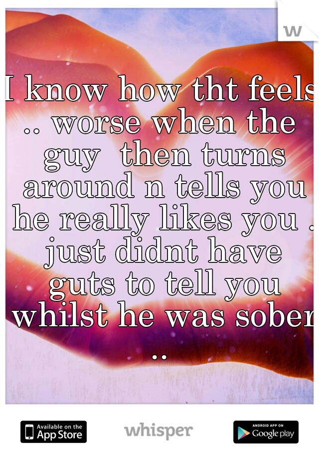 I know how tht feels .. worse when the  guy  then turns around n tells you he really likes you . just didnt have guts to tell you whilst he was sober .. 