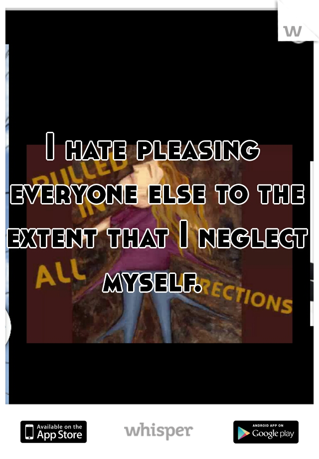 I hate pleasing everyone else to the extent that I neglect myself. 