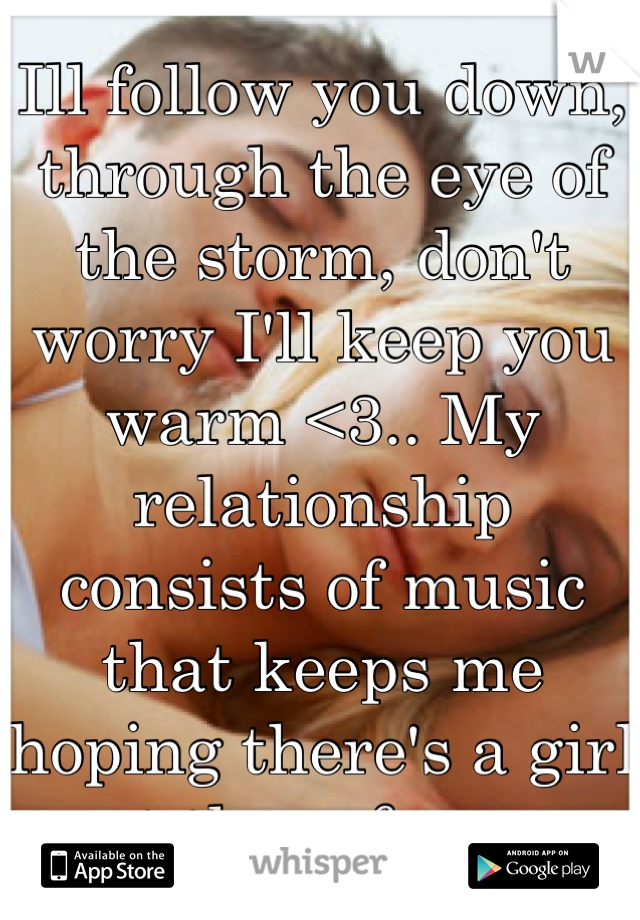 Ill follow you down, through the eye of the storm, don't worry I'll keep you warm <3.. My relationship consists of music that keeps me hoping there's a girl out there for me.