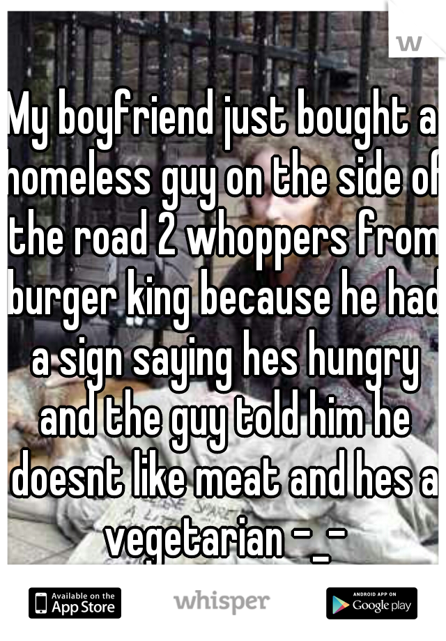My boyfriend just bought a homeless guy on the side of the road 2 whoppers from burger king because he had a sign saying hes hungry and the guy told him he doesnt like meat and hes a vegetarian -_-