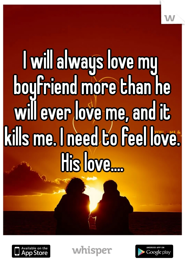 I will always love my boyfriend more than he will ever love me, and it kills me. I need to feel love. His love....