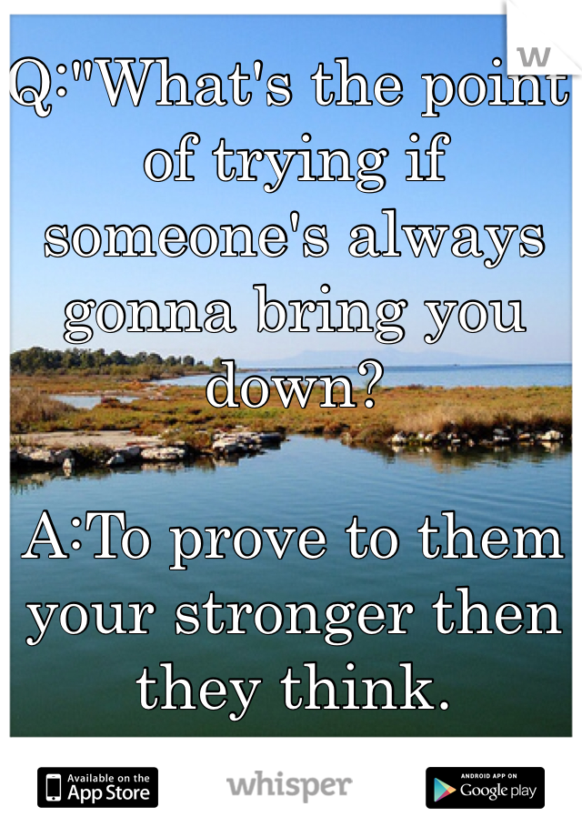 Q:"What's the point of trying if someone's always gonna bring you down?

A:To prove to them your stronger then they think.
