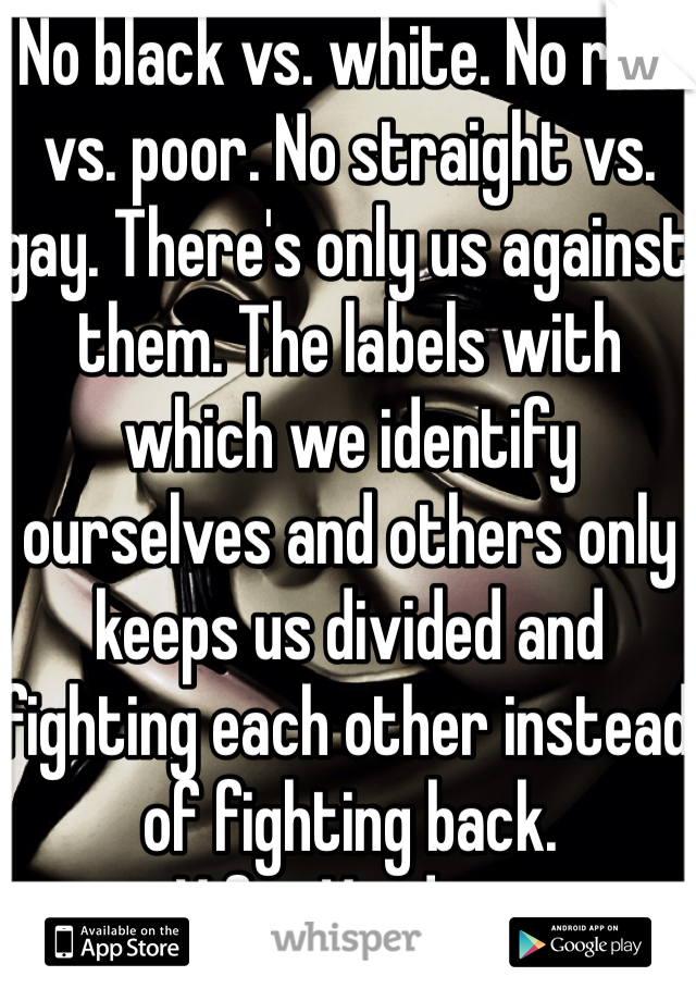 No black vs. white. No rich vs. poor. No straight vs. gay. There's only us against them. The labels with which we identify ourselves and others only keeps us divided and fighting each other instead of fighting back. 
-V for Vendetta 
