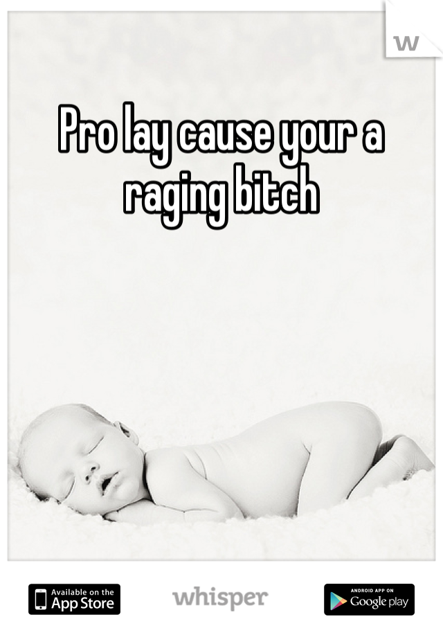 Pro lay cause your a raging bitch