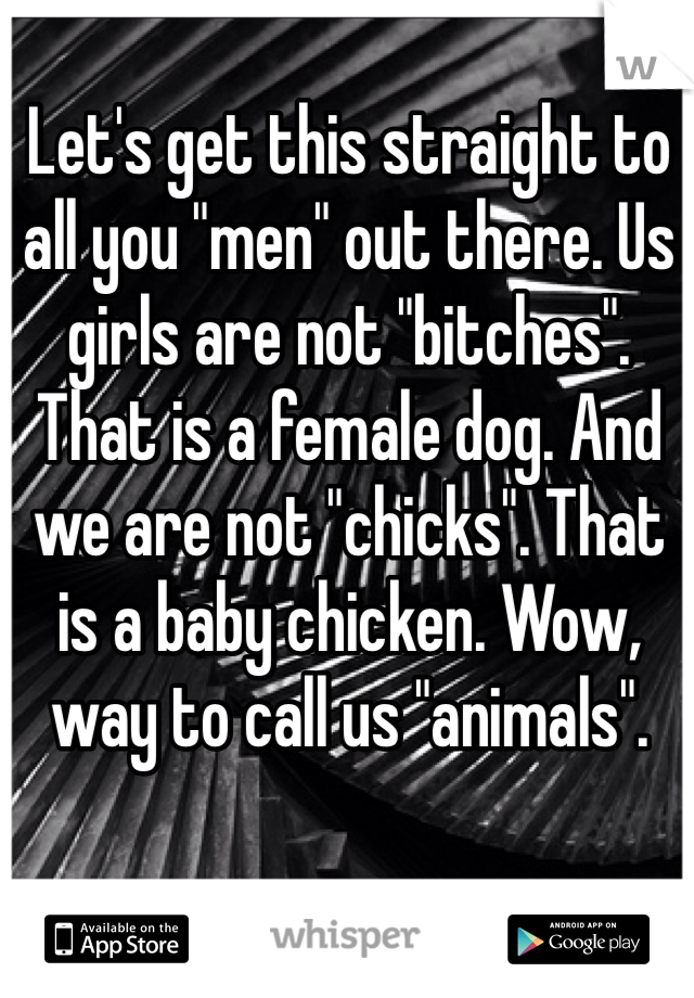 Let's get this straight to all you "men" out there. Us girls are not "bitches". That is a female dog. And we are not "chicks". That is a baby chicken. Wow, way to call us "animals".