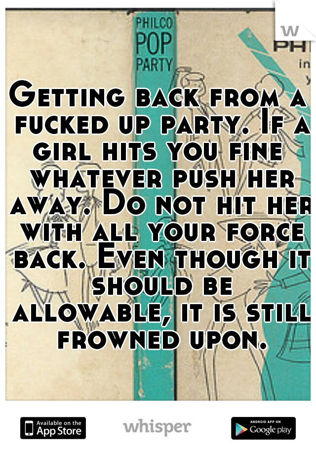 Getting back from a fucked up party. If a girl hits you fine  whatever push her away. Do not hit her with all your force back. Even though it should be allowable, it is still frowned upon.