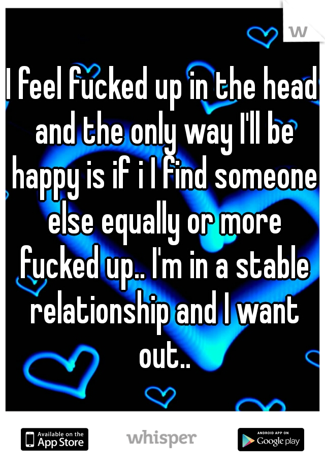 I feel fucked up in the head and the only way I'll be happy is if i I find someone else equally or more fucked up.. I'm in a stable relationship and I want out..