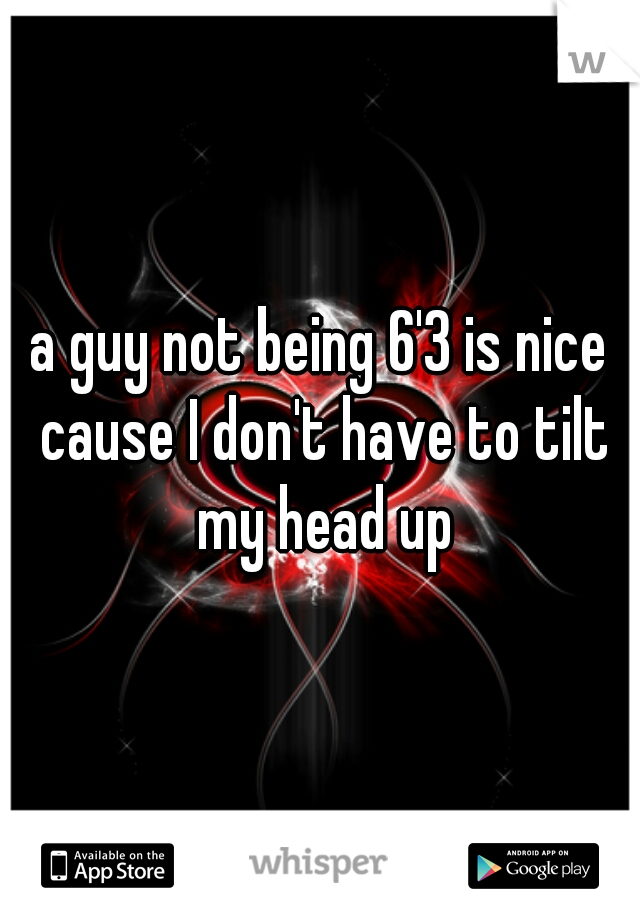a guy not being 6'3 is nice cause I don't have to tilt my head up