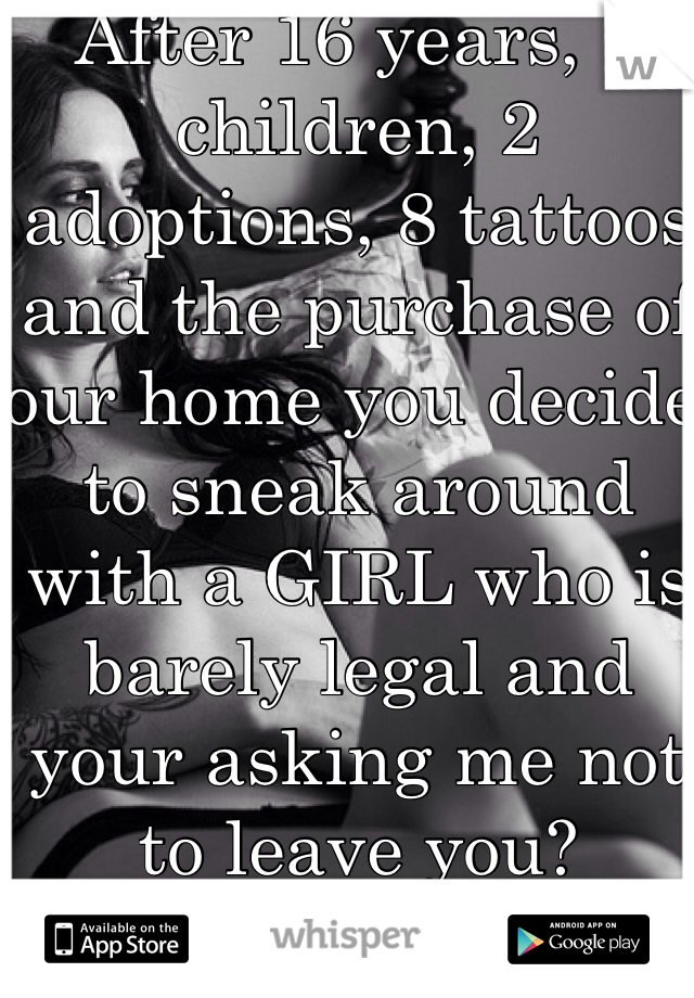 After 16 years, 3 children, 2 adoptions, 8 tattoos and the purchase of our home you decide to sneak around with a GIRL who is barely legal and your asking me not to leave you?