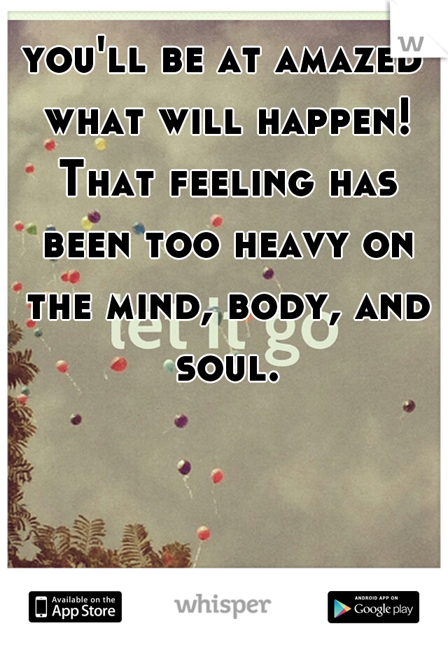 you'll be at amazed what will happen! That feeling has been too heavy on the mind, body, and soul.