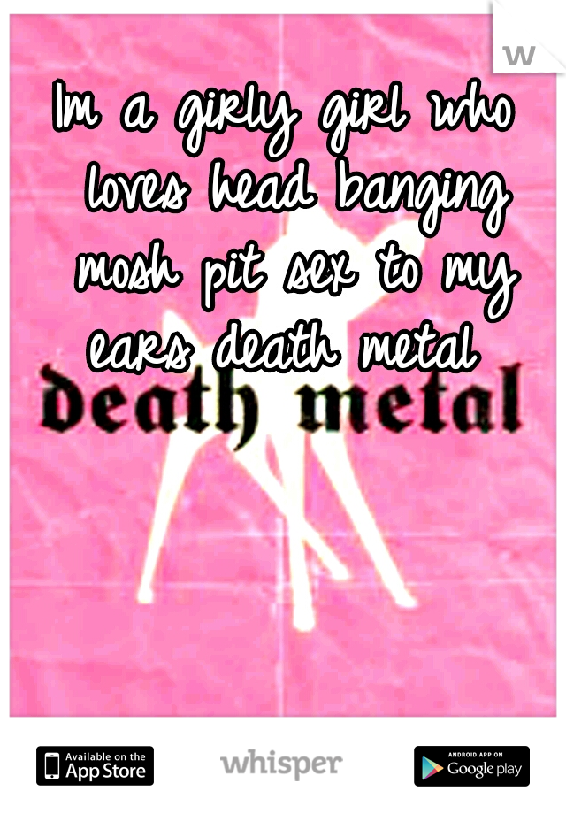 Im a girly girl who loves head banging mosh pit sex to my ears death metal 