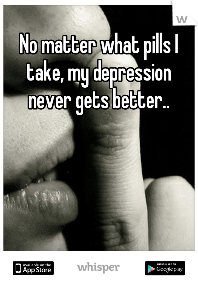 No matter what pills I take, my depression never gets better..