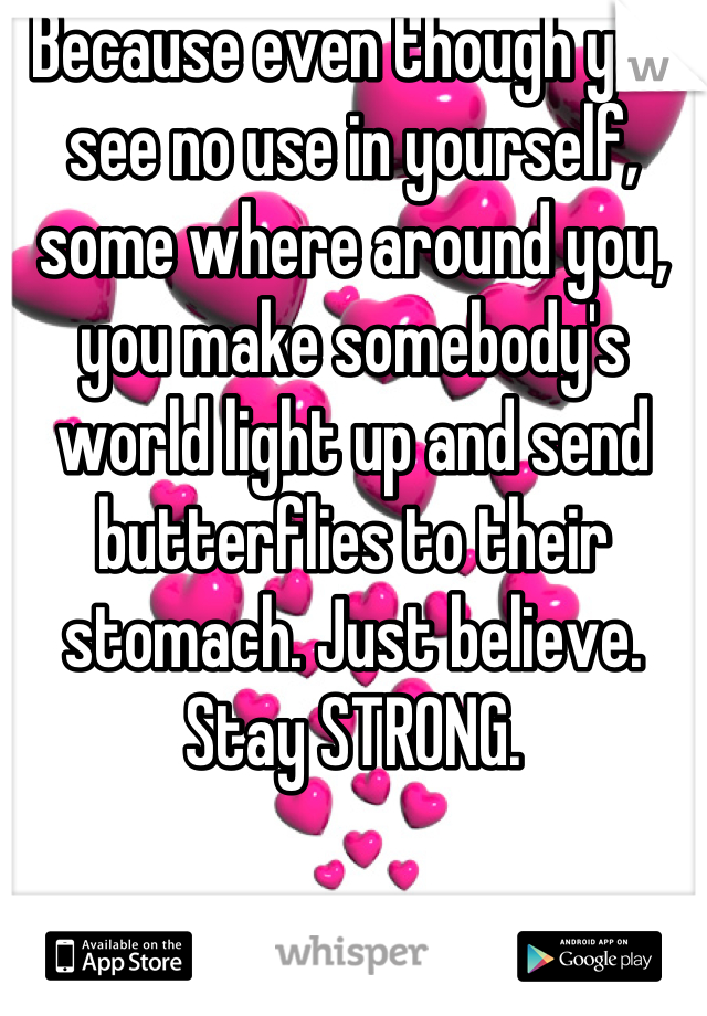 Because even though you see no use in yourself, some where around you, you make somebody's world light up and send butterflies to their stomach. Just believe. Stay STRONG.