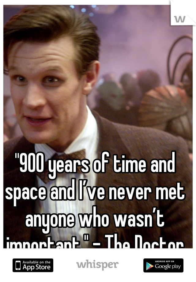 "900 years of time and space and I’ve never met anyone who wasn’t important." - The Doctor