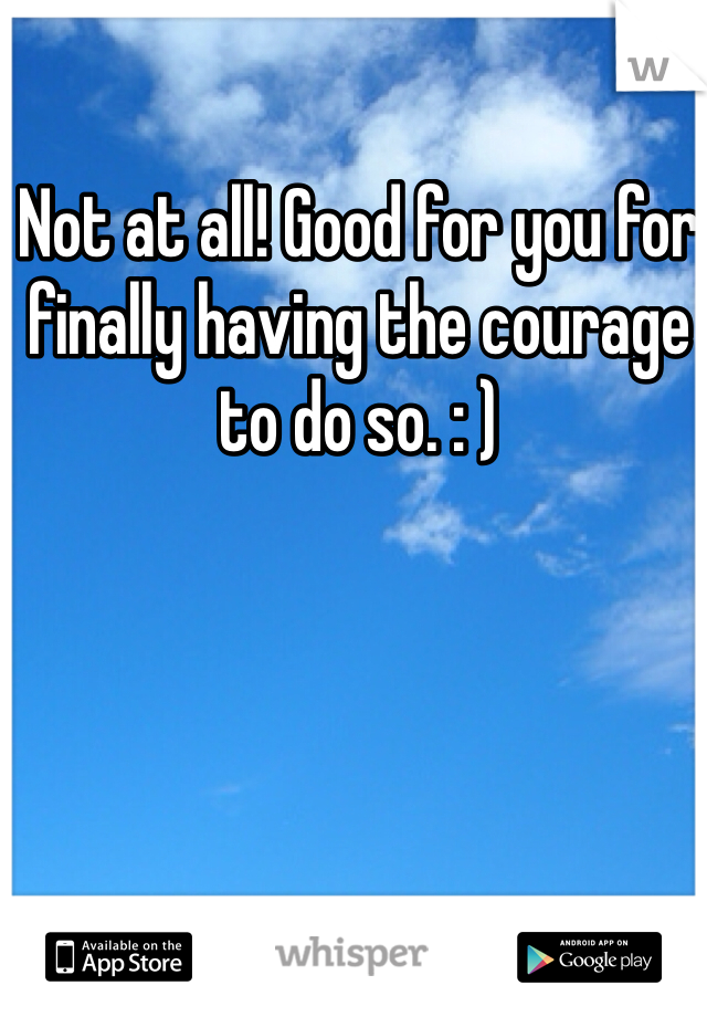 Not at all! Good for you for finally having the courage to do so. : )