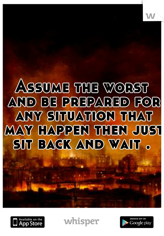 Assume the worst and be prepared for any situation that may happen then just sit back and wait . 