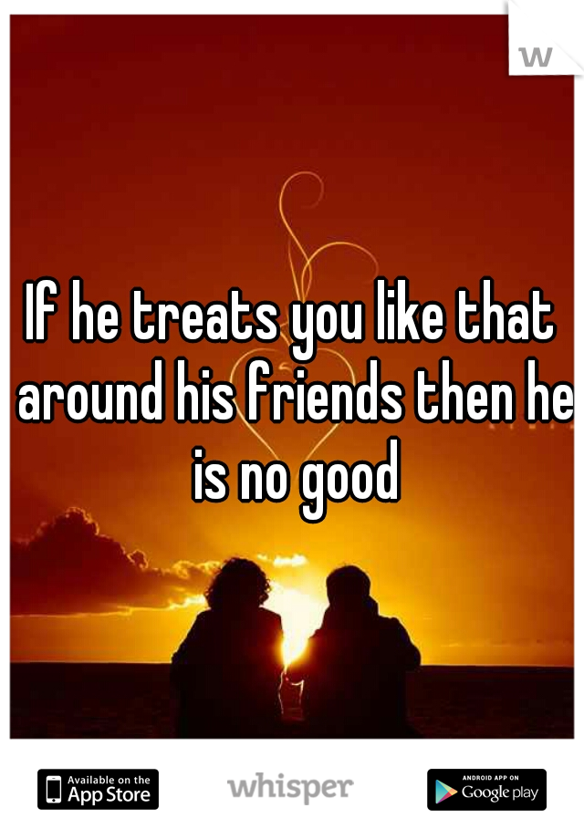 If he treats you like that around his friends then he is no good