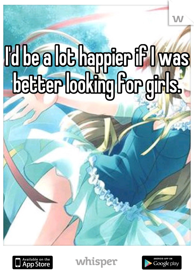 I'd be a lot happier if I was better looking for girls.