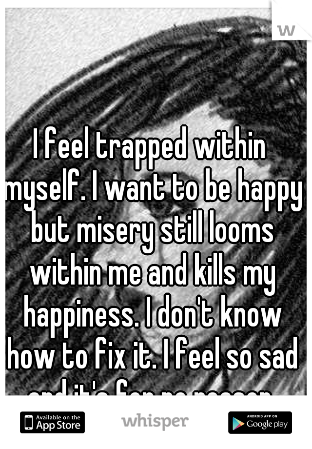 I feel trapped within myself. I want to be happy but misery still looms within me and kills my happiness. I don't know how to fix it. I feel so sad and it's for no reason.