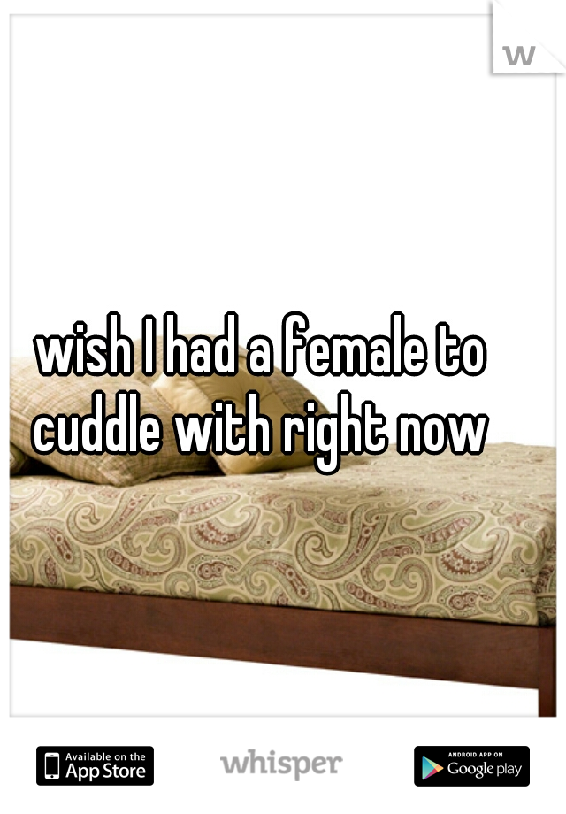 wish I had a female to cuddle with right now 