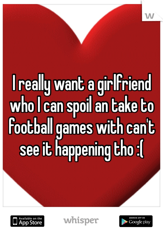 I really want a girlfriend who I can spoil an take to football games with can't see it happening tho :( 
