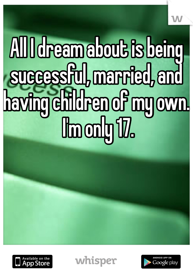 All I dream about is being successful, married, and having children of my own.
 I'm only 17. 