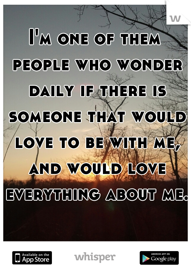 I'm one of them people who wonder daily if there is someone that would love to be with me, and would love everything about me.