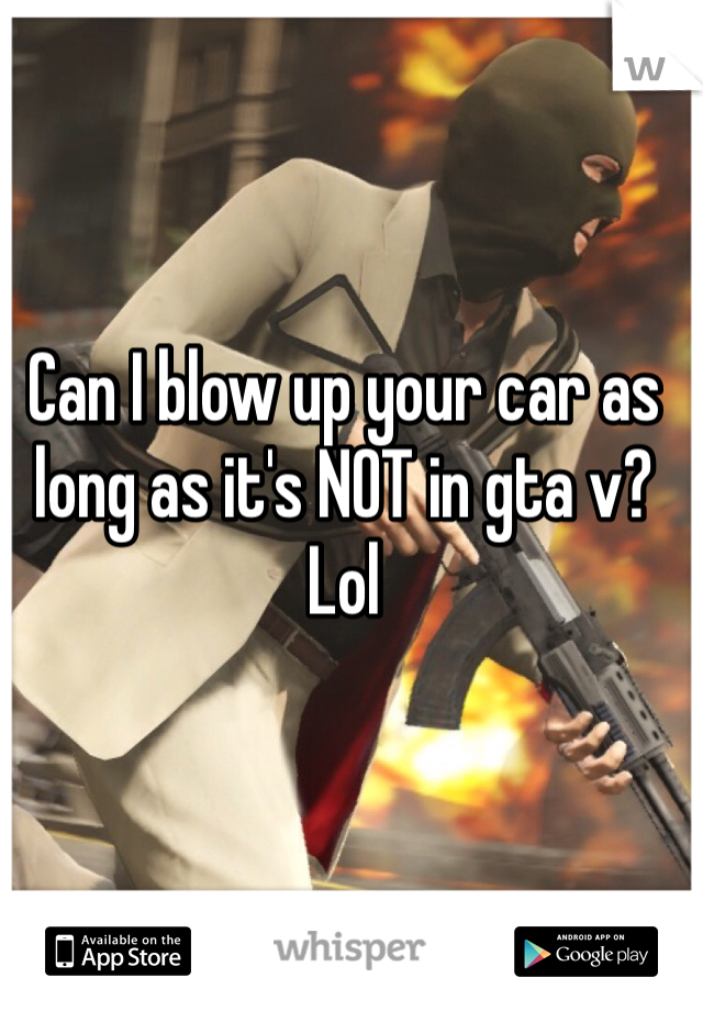 Can I blow up your car as long as it's NOT in gta v? Lol