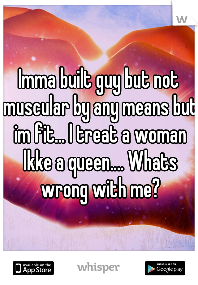 Imma built guy but not muscular by any means but im fit... I treat a woman lkke a queen.... Whats wrong with me?