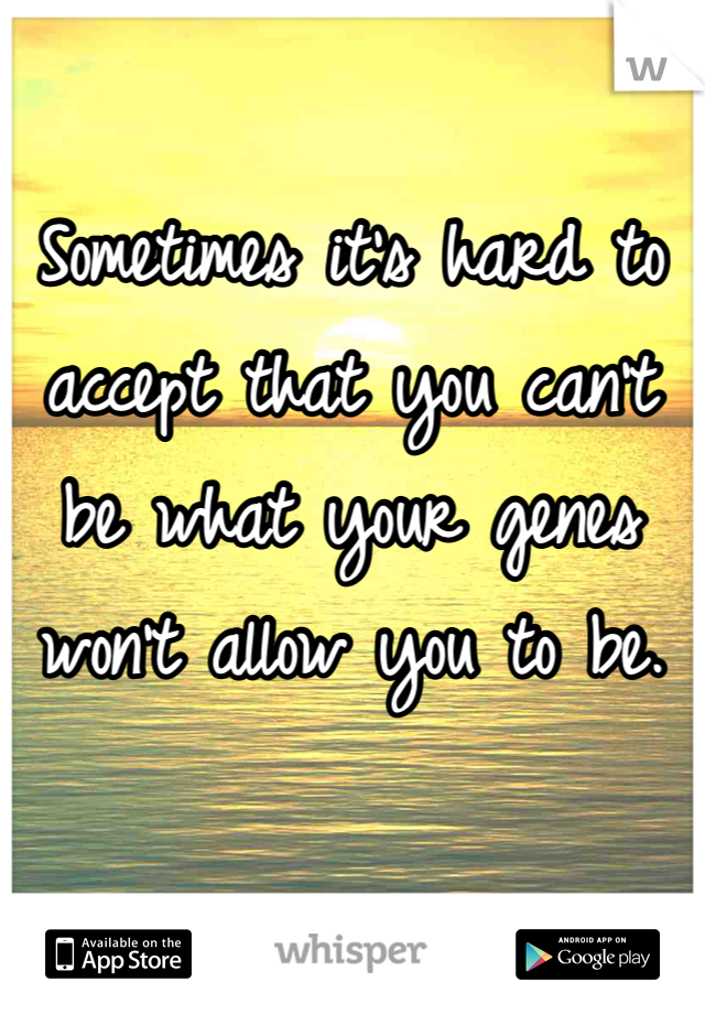 Sometimes it's hard to accept that you can't be what your genes won't allow you to be. 