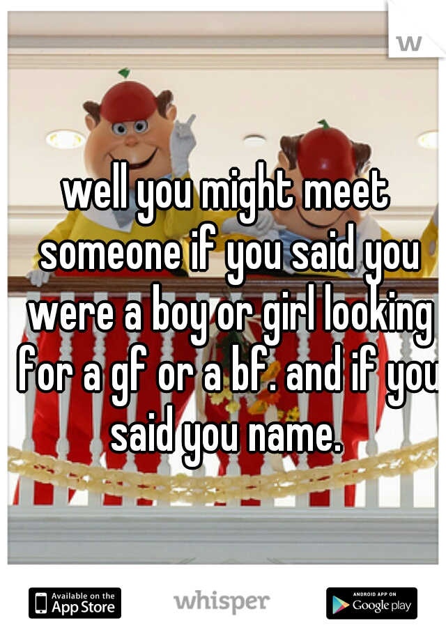 well you might meet someone if you said you were a boy or girl looking for a gf or a bf. and if you said you name. 