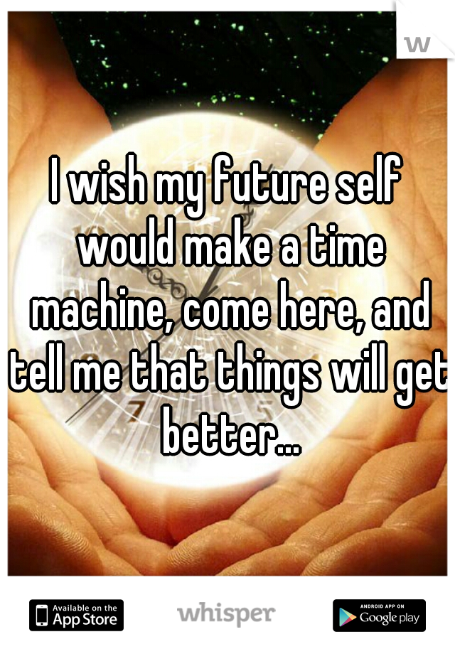 I wish my future self would make a time machine, come here, and tell me that things will get better...